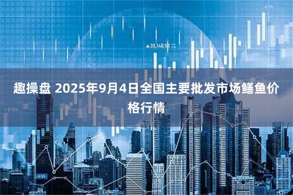 趣操盘 2025年9月4日全国主要批发市场鳝鱼价格行情