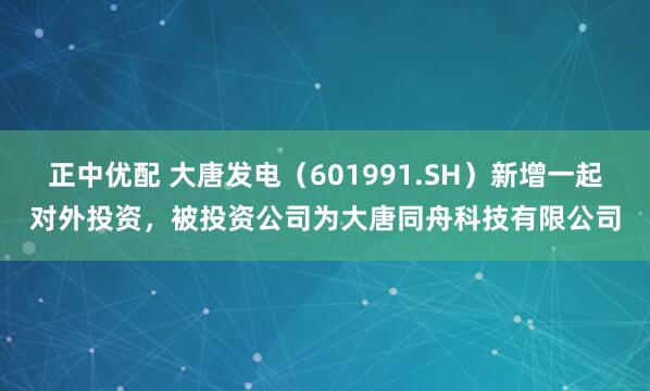 正中优配 大唐发电（601991.SH）新增一起对外投资，被投资公司为大唐同舟科技有限公司