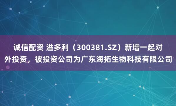 诚信配资 溢多利（300381.SZ）新增一起对外投资，被投资公司为广东海拓生物科技有限公司