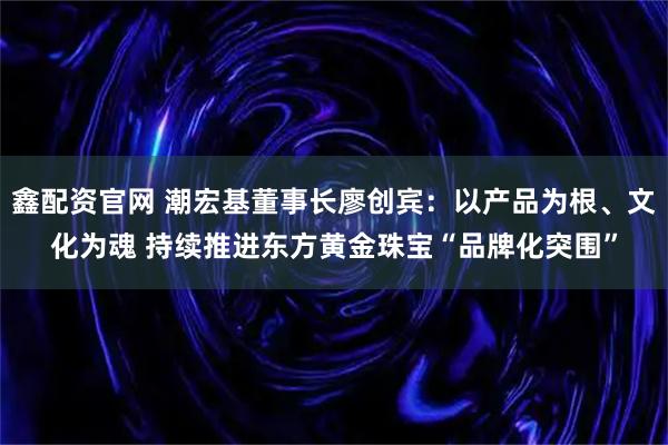 鑫配资官网 潮宏基董事长廖创宾：以产品为根、文化为魂 持续推进东方黄金珠宝“品牌化突围”