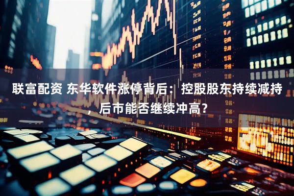 联富配资 东华软件涨停背后：控股股东持续减持，后市能否继续冲高？