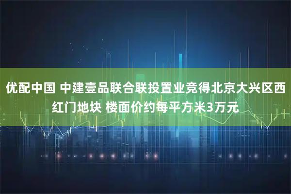 优配中国 中建壹品联合联投置业竞得北京大兴区西红门地块 楼面价约每平方米3万元