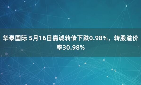 华泰国际 5月16日嘉诚转债下跌0.98%，转股溢价率30.98%