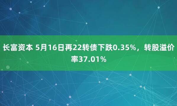 长富资本 5月16日再22转债下跌0.35%，转股溢价率37.01%