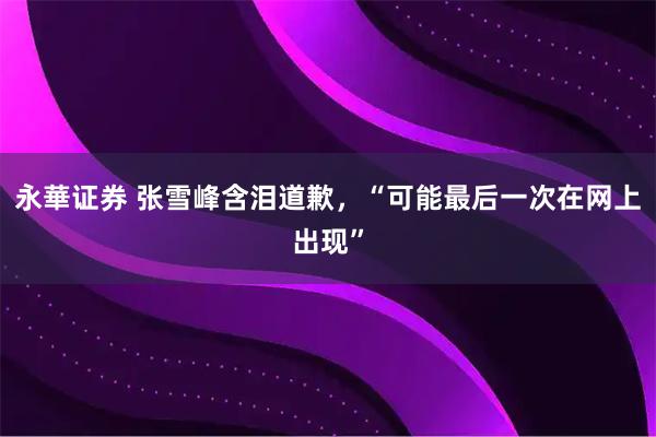 永華证券 张雪峰含泪道歉，“可能最后一次在网上出现”