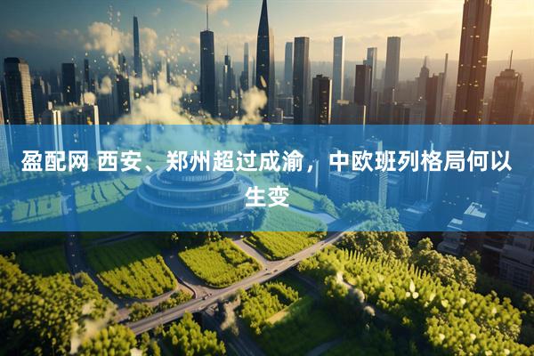 盈配网 西安、郑州超过成渝，中欧班列格局何以生变