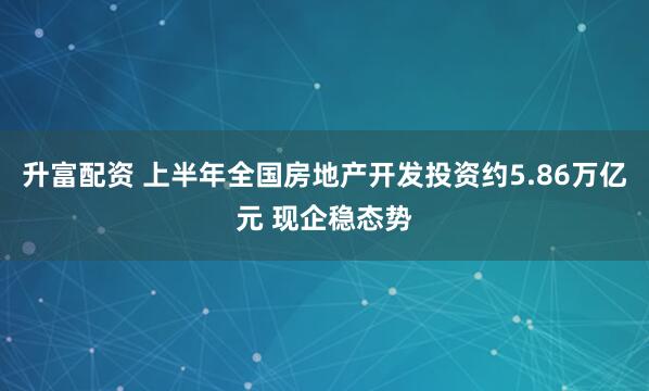 升富配资 上半年全国房地产开发投资约5.86万亿元 现企稳态势
