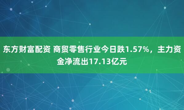 东方财富配资 商贸零售行业今日跌1.57%，主力资金净流出17.13亿元