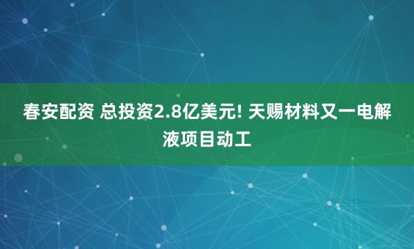 春安配资 总投资2.8亿美元! 天赐材料又一电解液项目动工