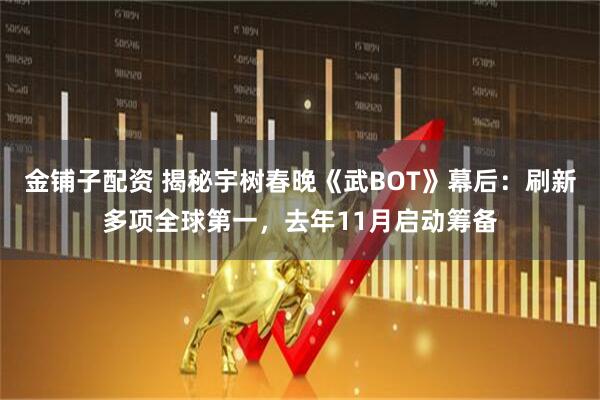 金铺子配资 揭秘宇树春晚《武BOT》幕后：刷新多项全球第一，去年11月启动筹备