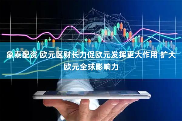 象泰配资 欧元区财长力促欧元发挥更大作用 扩大欧元全球影响力