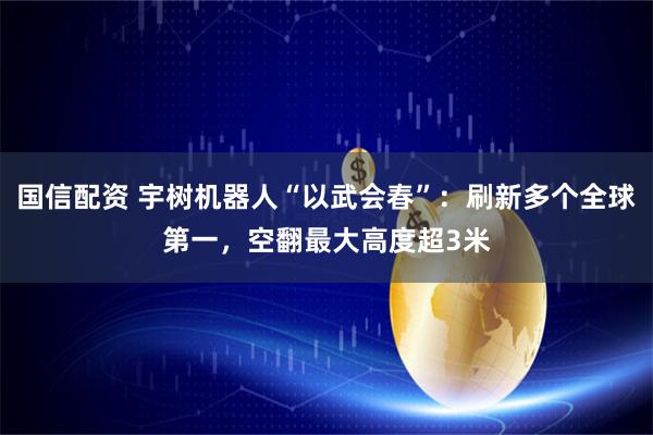国信配资 宇树机器人“以武会春”：刷新多个全球第一，空翻最大高度超3米