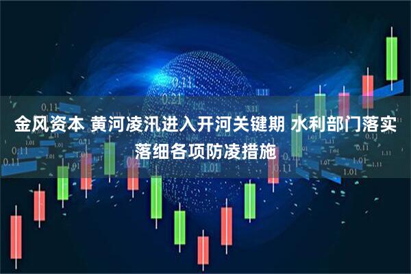 金风资本 黄河凌汛进入开河关键期 水利部门落实落细各项防凌措施