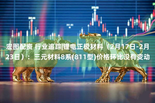 宏图配资 行业追踪|锂电正极材料（2月17日-2月23日）：三元材料8系(811型)价格环比没有变动