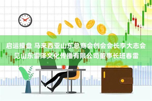 启运操盘 马来西亚山东总商会创会会长李大志会见山东雷泽文化传播有限公司董事长班春雷