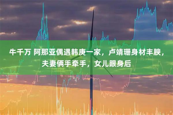 牛千万 阿那亚偶遇韩庚一家，卢靖珊身材丰腴，夫妻俩手牵手，女儿跟身后
