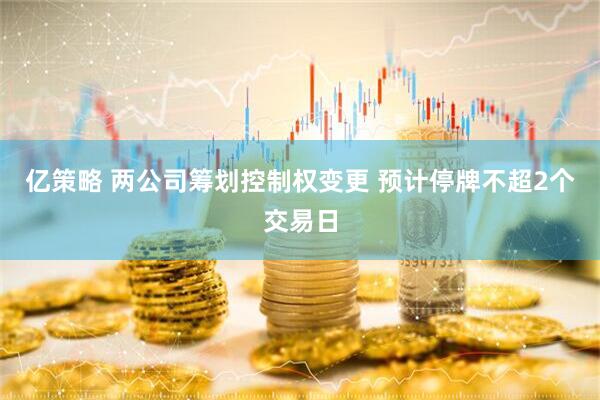 亿策略 两公司筹划控制权变更 预计停牌不超2个交易日