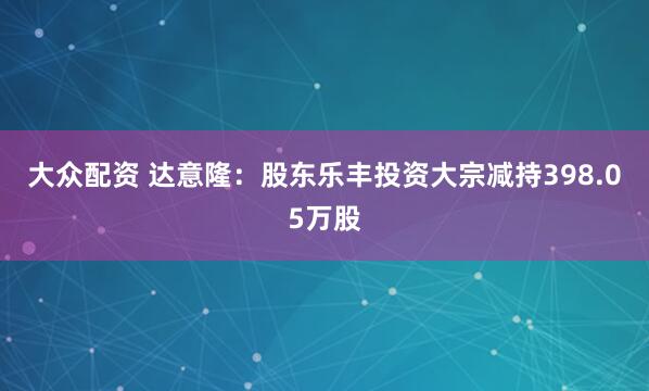大众配资 达意隆：股东乐丰投资大宗减持398.05万股