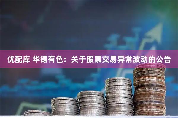 优配库 华锡有色：关于股票交易异常波动的公告