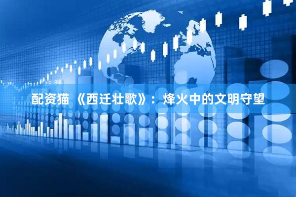 配资猫 《西迁壮歌》：烽火中的文明守望