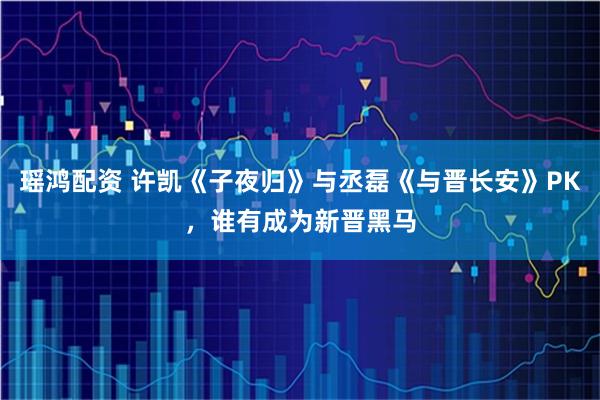 瑶鸿配资 许凯《子夜归》与丞磊《与晋长安》PK，谁有成为新晋黑马