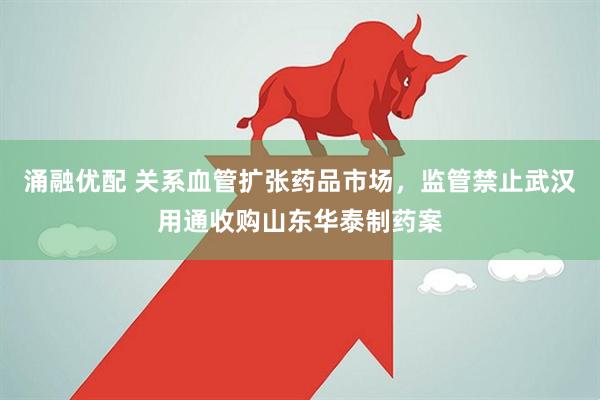 涌融优配 关系血管扩张药品市场，监管禁止武汉用通收购山东华泰制药案