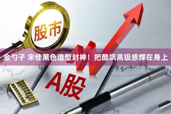 金勺子 宋佳黑色造型封神！把酷飒高级感焊在身上