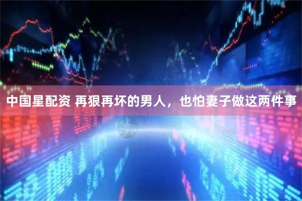 中国星配资 再狠再坏的男人，也怕妻子做这两件事