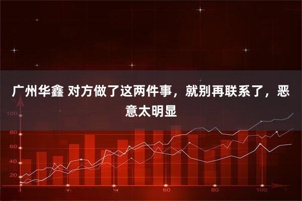 广州华鑫 对方做了这两件事，就别再联系了，恶意太明显